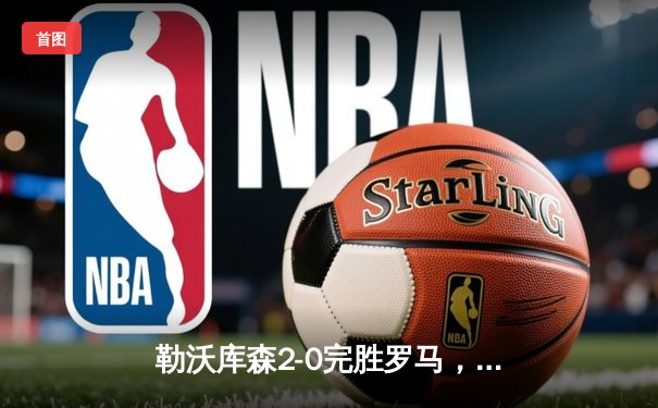 勒沃库森2-0完胜罗马，欧联杯半决赛首回合占得先机