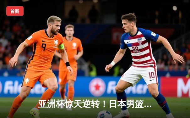 亚洲杯惊天逆转！日本男篮末节轰28-9攻势力克澳大利亚