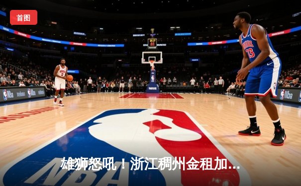 雄狮怒吼！浙江稠州金租加时鏖战力克广东宏远，吴前33分导演惊天逆转