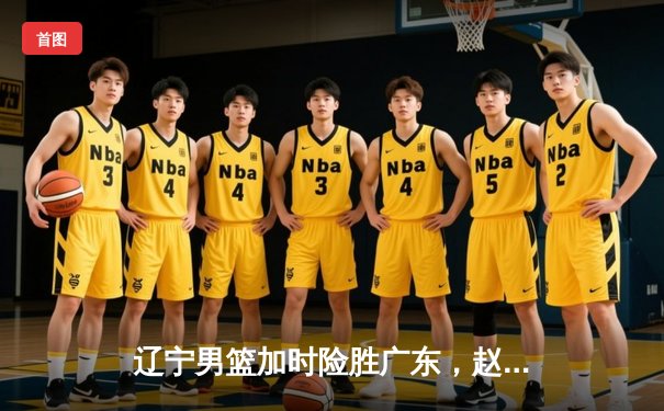 辽宁男篮加时险胜广东，赵继伟33分导演惊天逆转