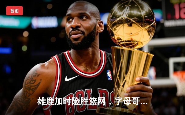 雄鹿加时险胜篮网，字母哥44分主宰天王山之战