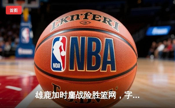 雄鹿加时鏖战险胜篮网，字母哥44分14篮板率队捍卫主场