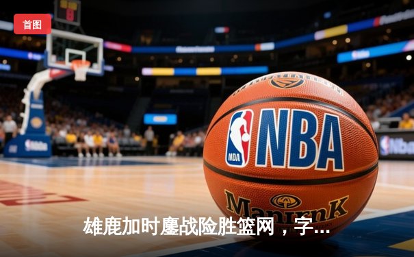 雄鹿加时鏖战险胜篮网，字母哥44分14篮板率队捍卫主场