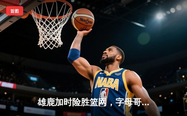 雄鹿加时险胜篮网，字母哥44分14篮板制霸内线，杜兰特空砍32分