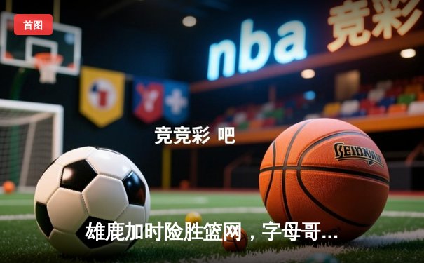 雄鹿加时险胜篮网，字母哥44分14篮板制霸内线，杜兰特空砍32分