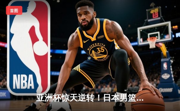 亚洲杯惊天逆转！日本男篮加时绝杀澳大利亚夺冠